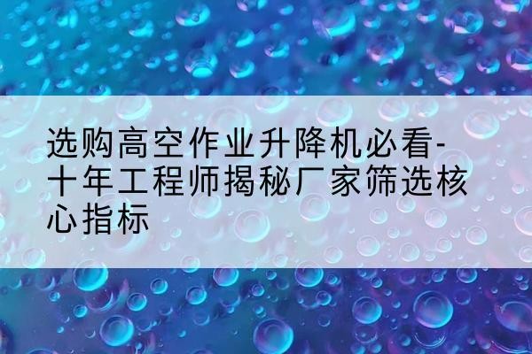 站前高空作业升降机厂家推荐-选购高空作业升降机必看-十年工程师揭秘厂家筛选核心指标