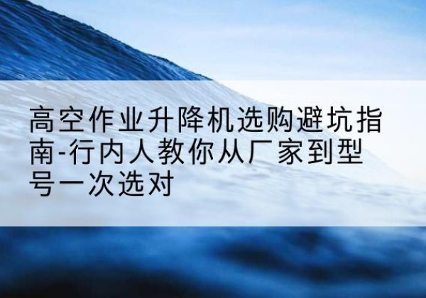 站前升降平台厂家-高空作业升降机选购避坑指南-行内人教你从厂家到型号一次选对