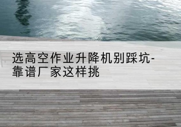 站前剪叉式升降机厂家-选高空作业升降机别踩坑-靠谱厂家这样挑