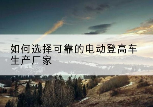 站前电动登高车厂家-如何选择可靠的电动登高车生产厂家