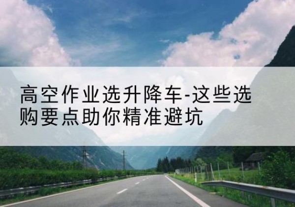 站前升降车厂家-高空作业选升降车-这些选购要点助你*避坑