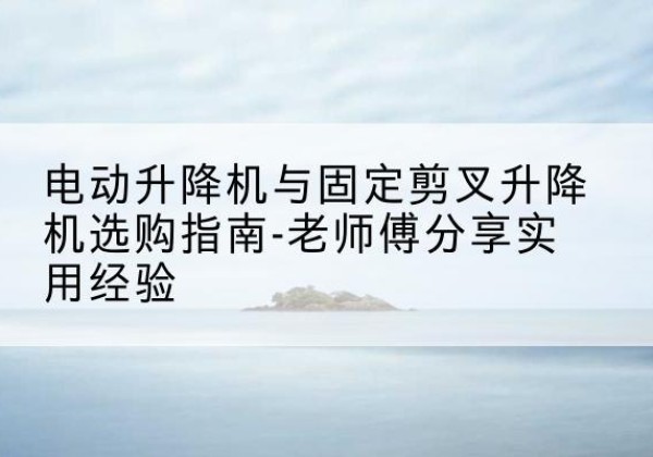 站前电动升降机怎么选-电动升降机与固定剪叉升降机选购指南-老师傅分享实用经验