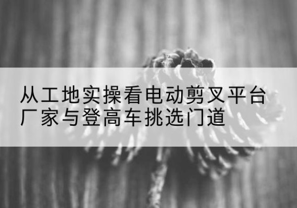 站前电动剪叉升降平台厂家-从工地实操看电动剪叉平台厂家与登高车挑选门道