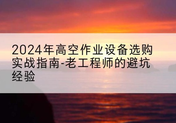 站前高空作业升降机厂家推荐-2024年高空作业设备选购实战指南-老工程师的避坑经验