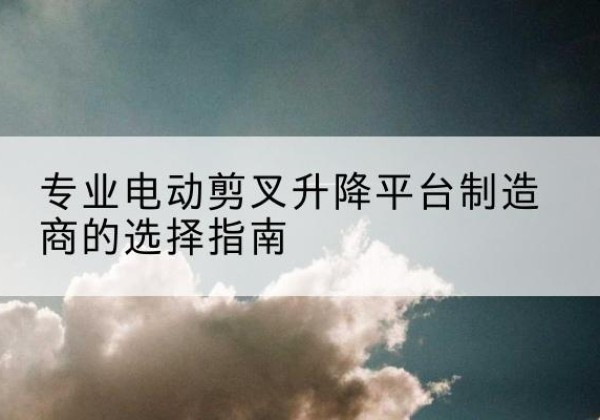 站前电动剪叉升降平台厂家-专业电动剪叉升降平台制造商的选择指南
