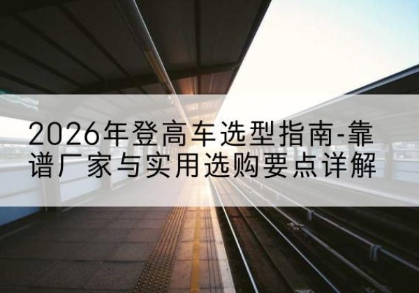 站前登高车厂家推荐-2026年登高车选型指南-靠谱厂家与实用选购要点详解